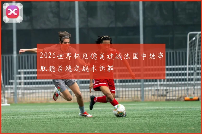 2026世界杯厄德高迎战法国中场串联能否稳定战术拆解
