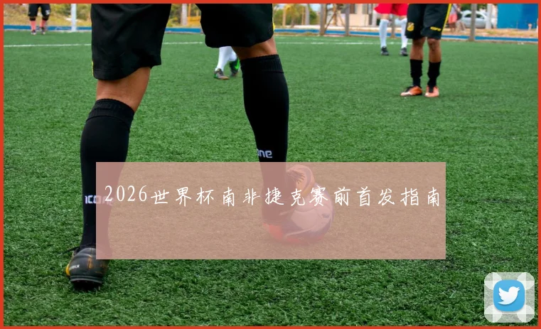 2026世界杯南非捷克赛前首发指南