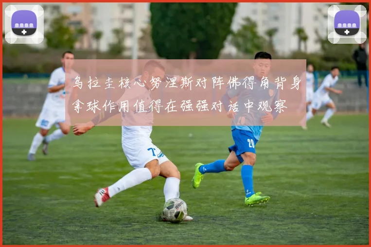 乌拉圭核心努涅斯对阵佛得角背身拿球作用值得在强强对话中观察
