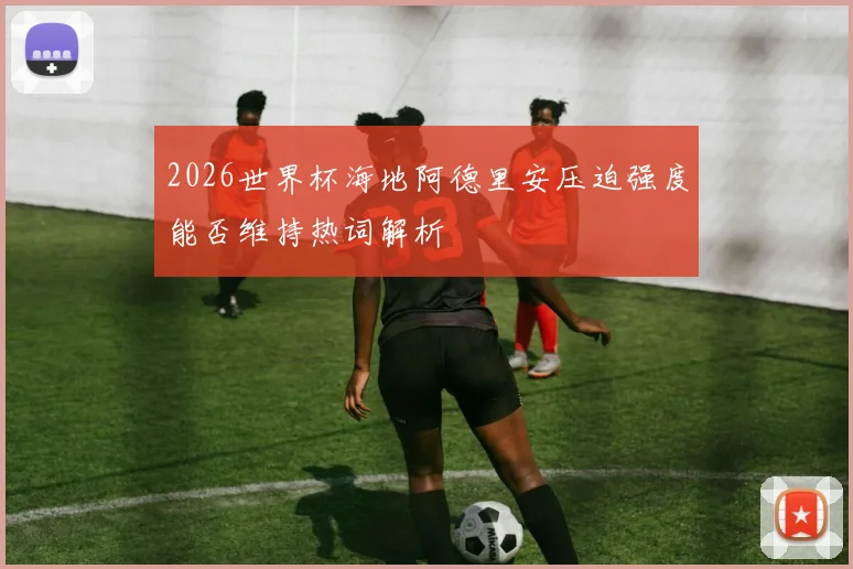 2026世界杯海地阿德里安压迫强度能否维持热词解析