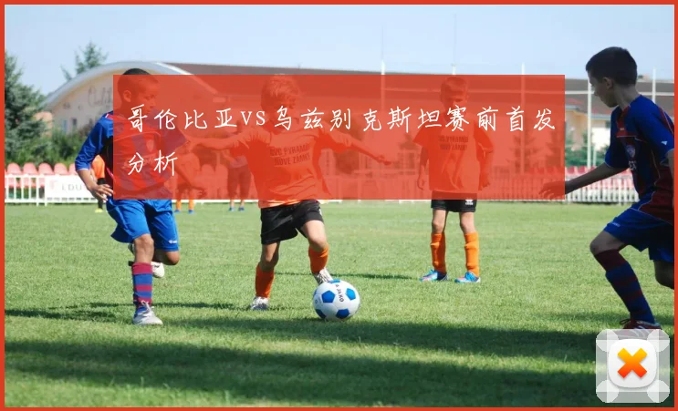 哥伦比亚vs乌兹别克斯坦赛前首发分析