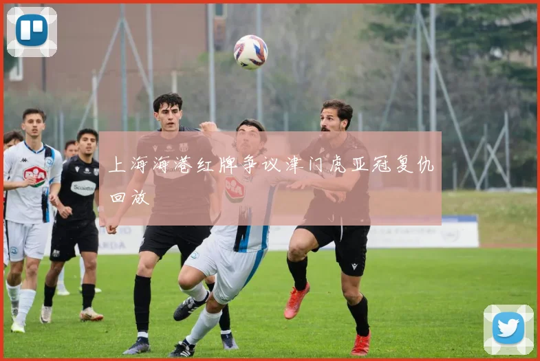 上海海港红牌争议津门虎亚冠复仇回放