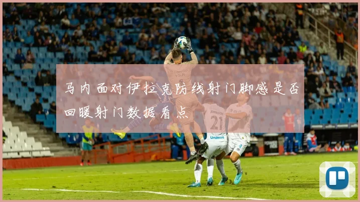 马内面对伊拉克防线射门脚感是否回暖射门数据看点