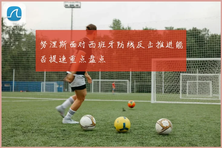 努涅斯面对西班牙防线反击推进能否提速重点盘点