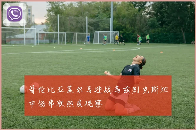 哥伦比亚莱尔马迎战乌兹别克斯坦中场串联热度观察