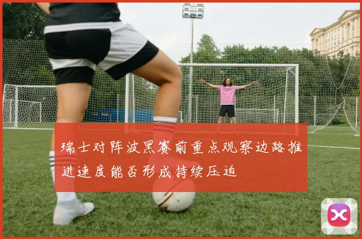 瑞士对阵波黑赛前重点观察边路推进速度能否形成持续压迫