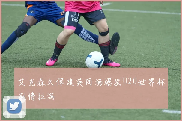 艾克森久保建英同场爆发U20世界杯剧情拉满