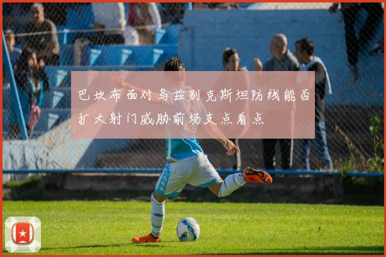 巴坎布面对乌兹别克斯坦防线能否扩大射门威胁前场支点看点