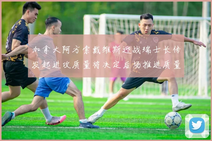 加拿大阿方索戴维斯迎战瑞士长传发起进攻质量将决定后场推进质量