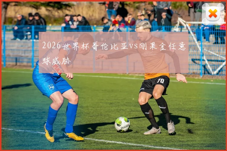 2026世界杯哥伦比亚vs刚果金任意球威胁
