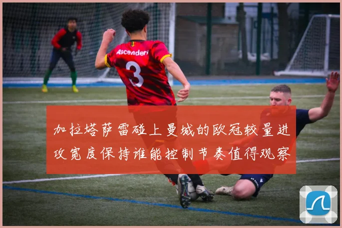 加拉塔萨雷碰上曼城的欧冠较量进攻宽度保持谁能控制节奏值得观察