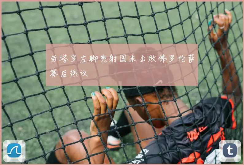 劳塔罗左脚兜射国米击败佛罗伦萨赛后热议