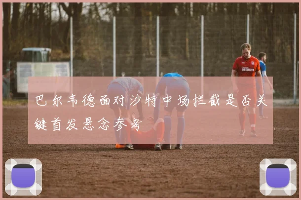 巴尔韦德面对沙特中场拦截是否关键首发悬念参考