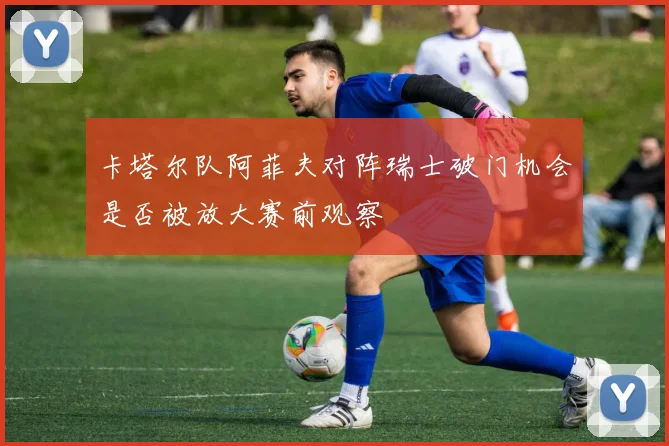 卡塔尔队阿菲夫对阵瑞士破门机会是否被放大赛前观察