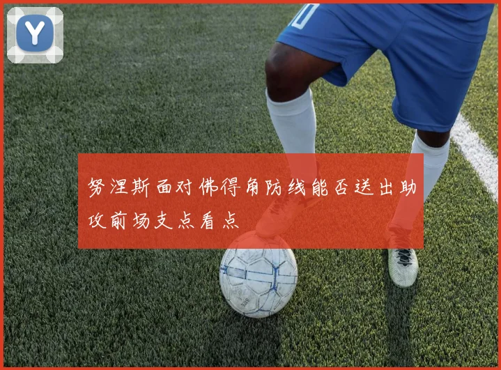 努涅斯面对佛得角防线能否送出助攻前场支点看点