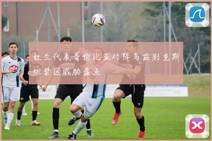 杜兰代表哥伦比亚对阵乌兹别克斯坦禁区威胁盘点