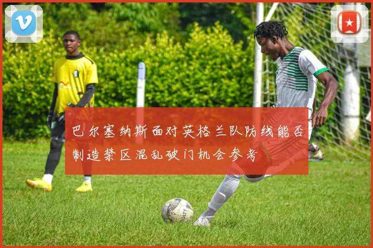 巴尔塞纳斯面对英格兰队防线能否制造禁区混乱破门机会参考