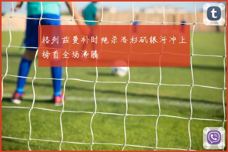 格列兹曼补时绝杀洛杉矶银河冲上榜首全场沸腾