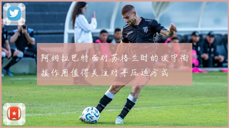 阿姆拉巴特面对苏格兰时的攻守衔接作用值得关注对手压迫方式