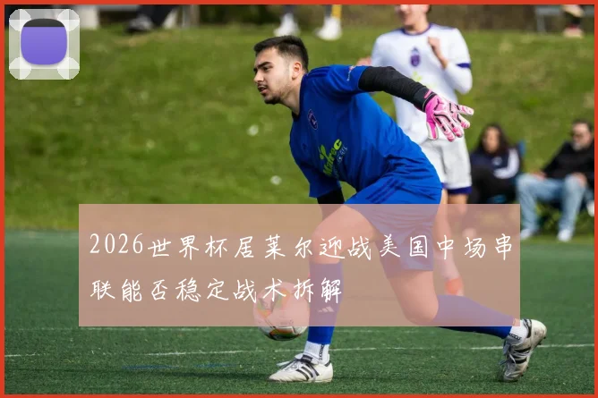 2026世界杯居莱尔迎战美国中场串联能否稳定战术拆解