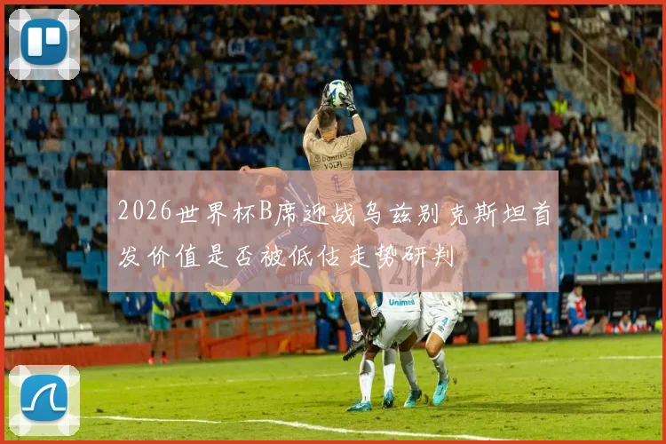2026世界杯B席迎战乌兹别克斯坦首发价值是否被低估走势研判