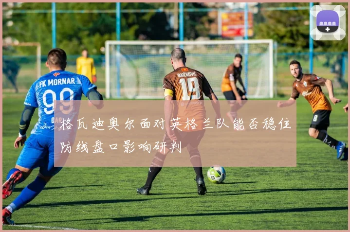 格瓦迪奥尔面对英格兰队能否稳住防线盘口影响研判