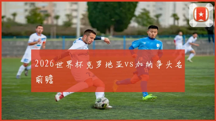 2026世界杯克罗地亚vs加纳争头名前瞻