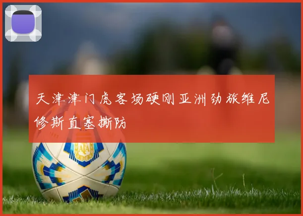 天津津门虎客场硬刚亚洲劲旅维尼修斯直塞撕防