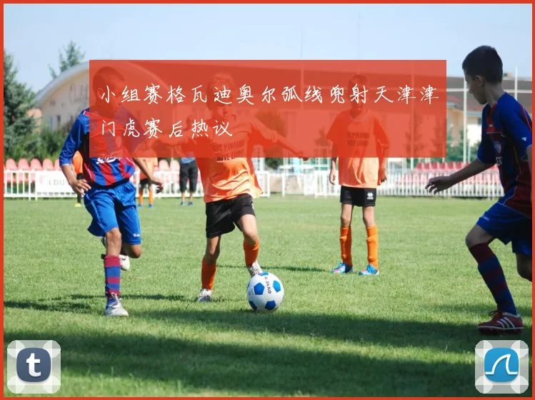 小组赛格瓦迪奥尔弧线兜射天津津门虎赛后热议