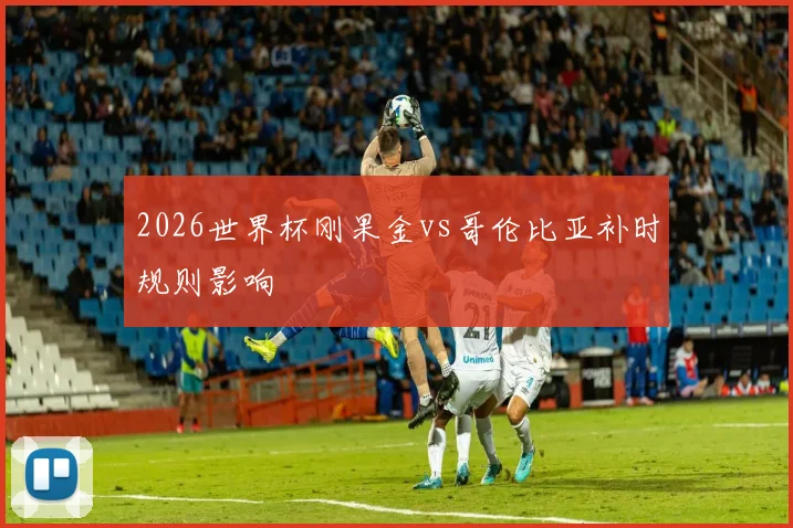 2026世界杯刚果金vs哥伦比亚补时规则影响