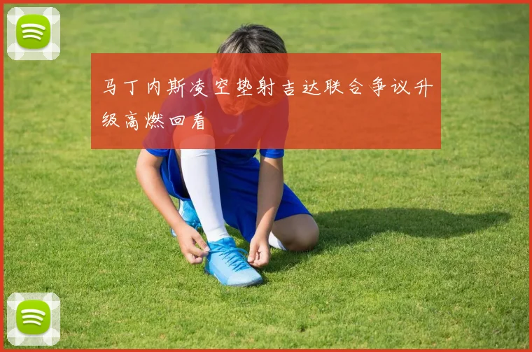 马丁内斯凌空垫射吉达联合争议升级高燃回看