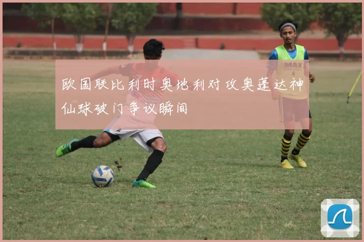 欧国联比利时奥地利对攻奥蓬达神仙球破门争议瞬间