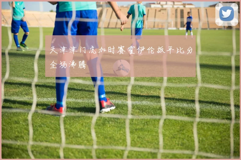 天津津门虎加时赛霍伊伦扳平比分全场沸腾