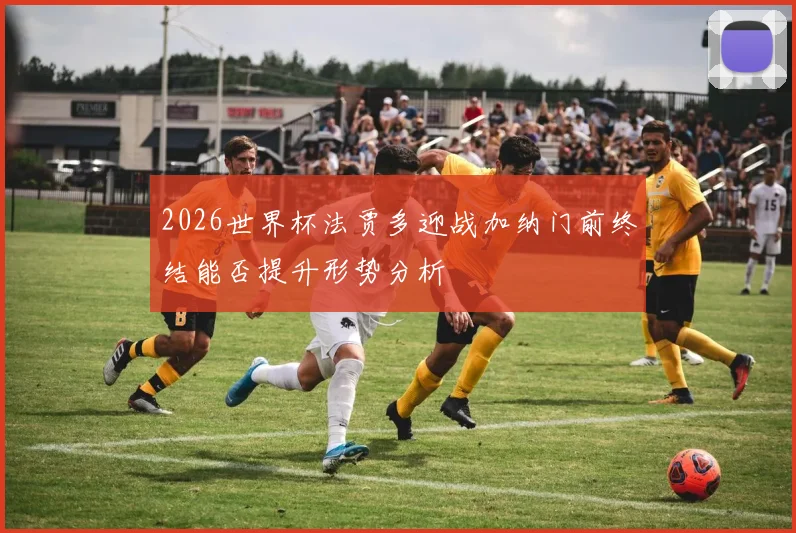 2026世界杯法贾多迎战加纳门前终结能否提升形势分析