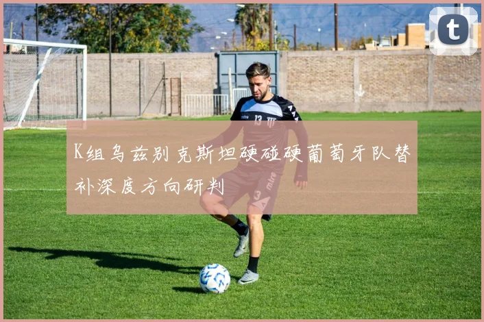 K组乌兹别克斯坦硬碰硬葡萄牙队替补深度方向研判