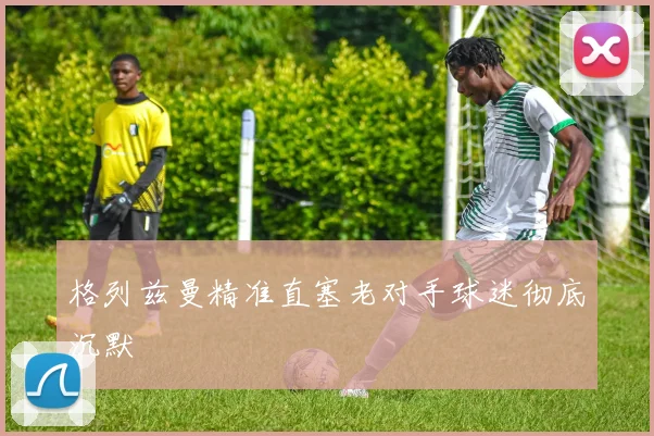 格列兹曼精准直塞老对手球迷彻底沉默