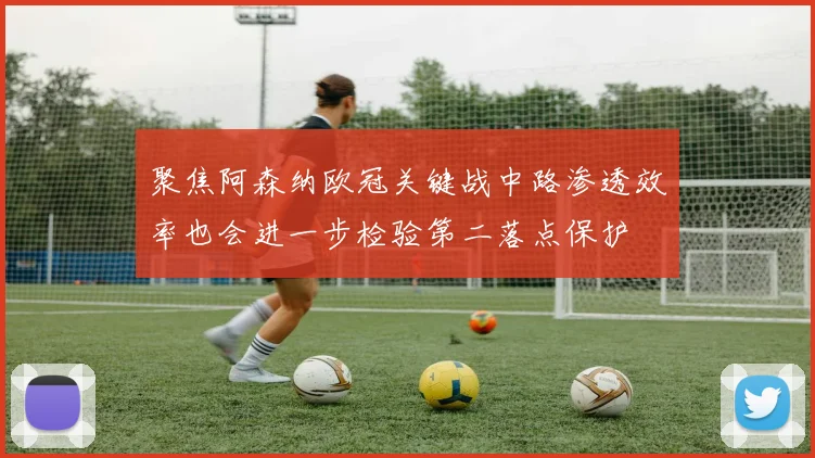 聚焦阿森纳欧冠关键战中路渗透效率也会进一步检验第二落点保护