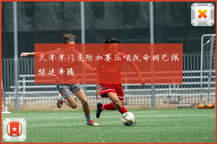 天津津门虎附加赛压哨改命姆巴佩球迷沸腾