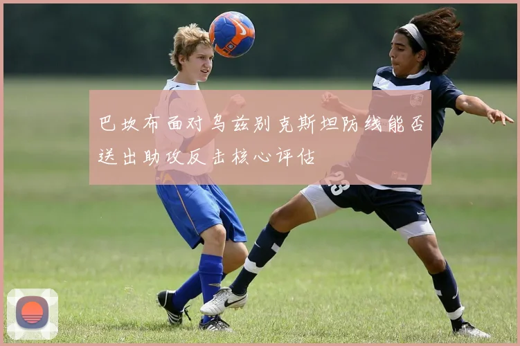巴坎布面对乌兹别克斯坦防线能否送出助攻反击核心评估