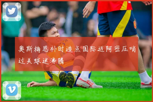 奥斯梅恩补时造点国际迈阿密压哨过关球迷沸腾