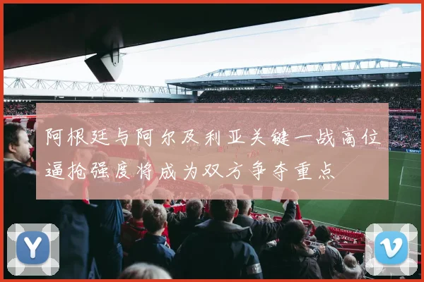 阿根廷与阿尔及利亚关键一战高位逼抢强度将成为双方争夺重点