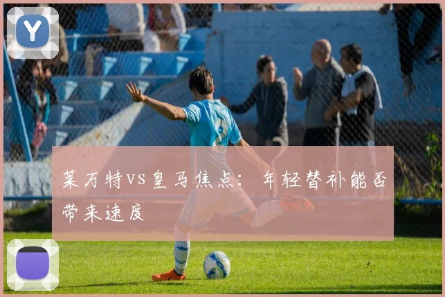 莱万特vs皇马焦点：年轻替补能否带来速度