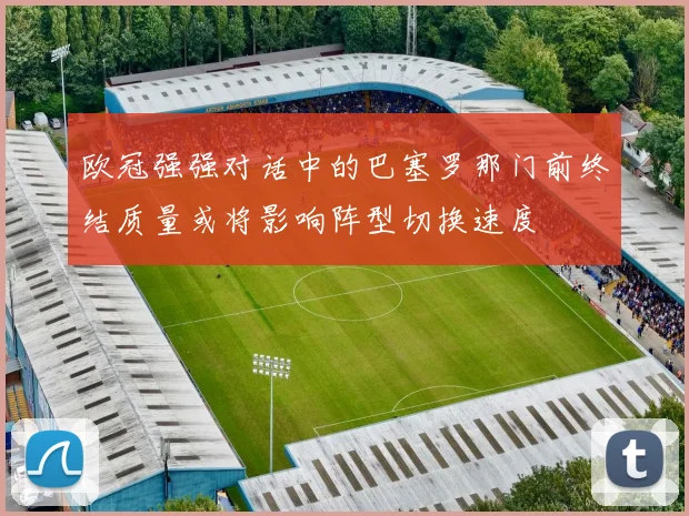 欧冠强强对话中的巴塞罗那门前终结质量或将影响阵型切换速度