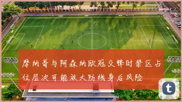 摩纳哥与阿森纳欧冠交锋时禁区占位层次可能放大防线身后风险