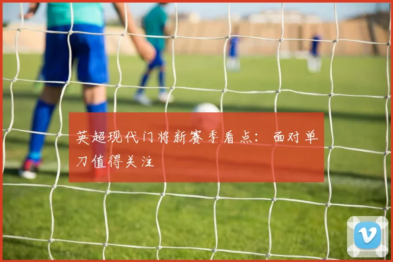 英超现代门将新赛季看点：面对单刀值得关注